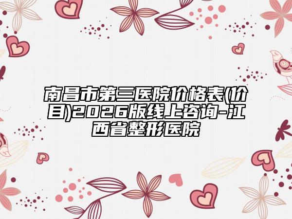 南昌市第三医院价格表(价目)2026版线上咨询-江西省整形医院