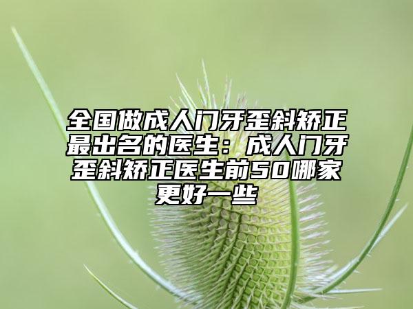 全国做成人门牙歪斜矫正最出名的医生：成人门牙歪斜矫正医生前50哪家更好一些