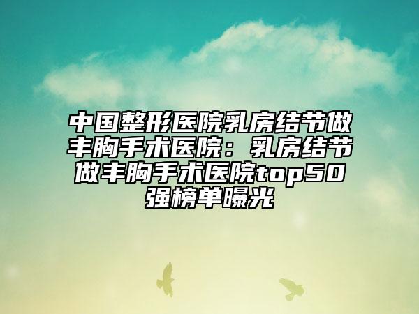 中国整形医院乳房结节做丰胸手术医院：乳房结节做丰胸手术医院top50强榜单曝光