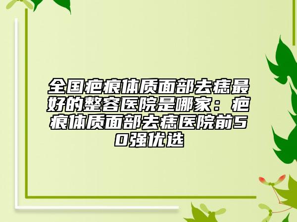 全国疤痕体质面部去痣最好的整容医院是哪家：疤痕体质面部去痣医院前50强优选
