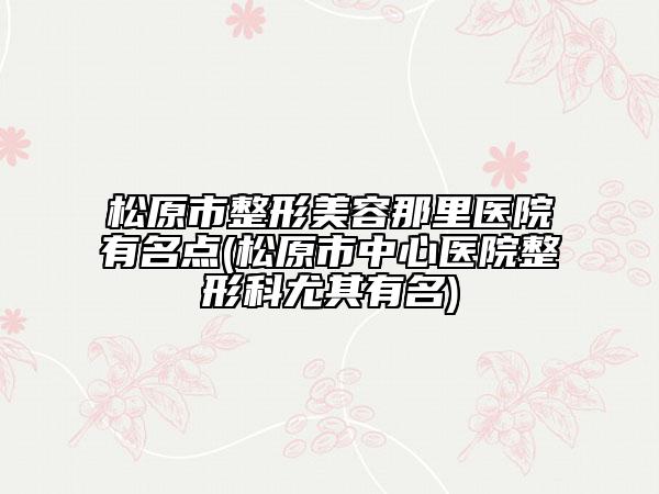 松原市整形美容那里医院有名点(松原市中心医院整形科尤其有名)