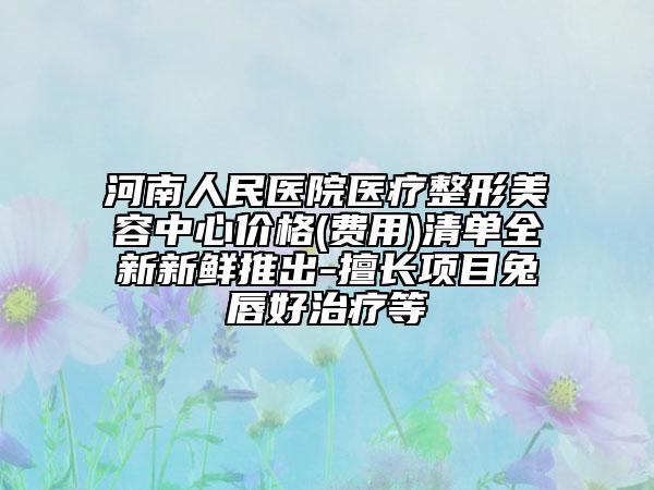 河南人民医院医疗整形美容中心价格(费用)清单全新新鲜推出-擅长项目兔唇好治疗等