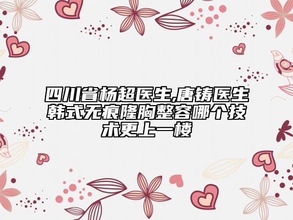 四川省杨超医生,唐铸医生韩式无痕隆胸整容哪个技术更上一楼