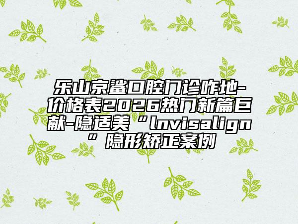 乐山京鲨口腔门诊咋地-价格表2026热门新篇巨献-隐适美“lnvisalign”隐形矫正案例