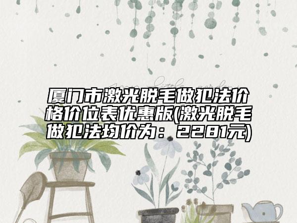 厦门市激光脱毛做犯法价格价位表优惠版(激光脱毛做犯法均价为：2281元)