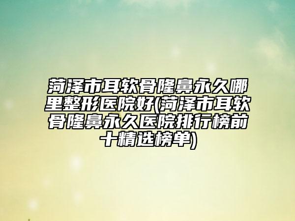 菏泽市耳软骨隆鼻永久哪里整形医院好(菏泽市耳软骨隆鼻永久医院排行榜前十精选榜单)