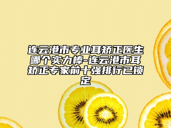 连云港市专业耳矫正医生哪个实力棒-连云港市耳矫正专家前十强排行已锁定