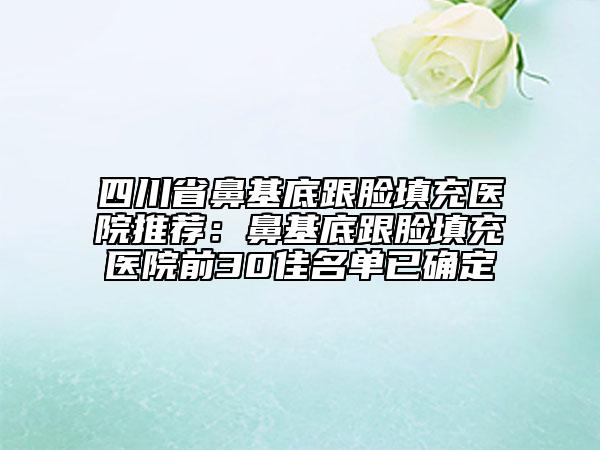 四川省鼻基底跟脸填充医院推荐：鼻基底跟脸填充医院前30佳名单已确定