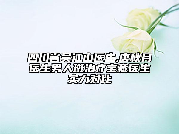 四川省吴江山医生,唐秋月医生男人斑治疗宝藏医生实力对比