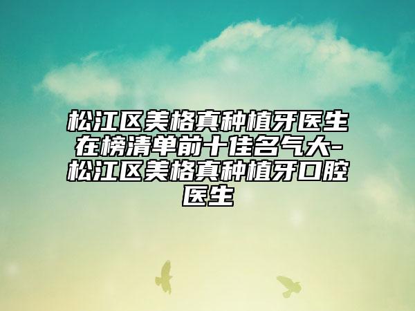 松江区美格真种植牙医生在榜清单前十佳名气大-松江区美格真种植牙口腔医生