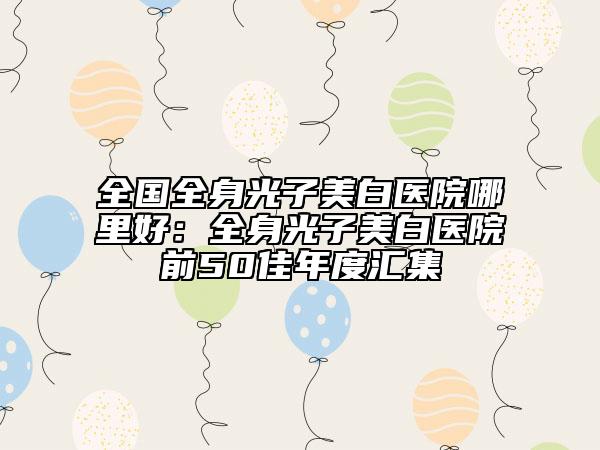 全国全身光子美白医院哪里好：全身光子美白医院前50佳年度汇集