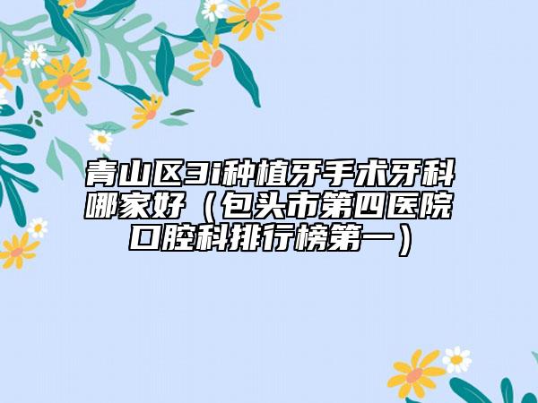 青山区3i种植牙手术牙科哪家好（包头市第四医院口腔科排行榜第一）