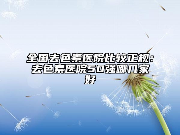 全国去色素医院比较正规：去色素医院50强哪几家好