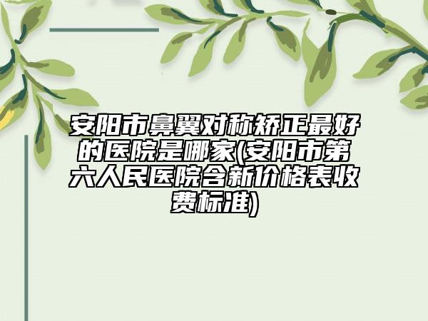 安阳市鼻翼对称矫正最好的医院是哪家(安阳市第六人民医院含新价格表收费标准)