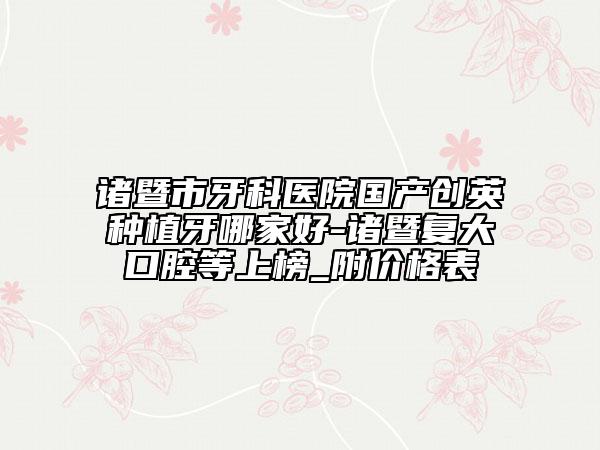 诸暨市牙科医院国产创英种植牙哪家好-诸暨复大口腔等上榜_附价格表