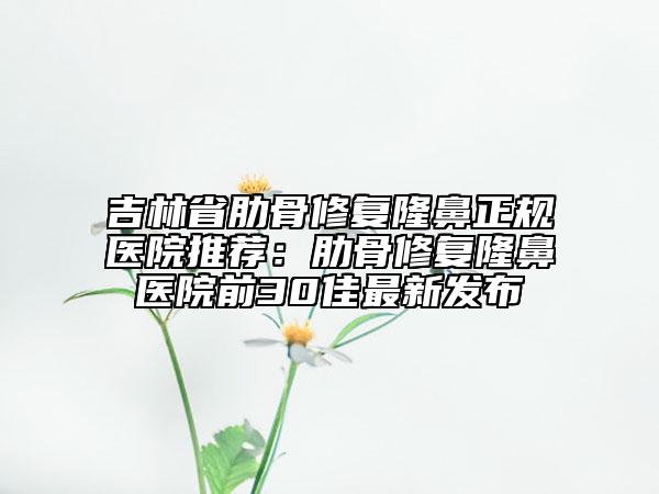 吉林省肋骨修复隆鼻正规医院推荐：肋骨修复隆鼻医院前30佳最新发布