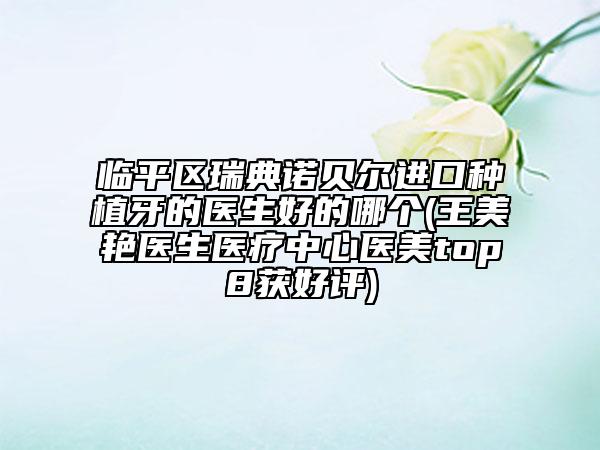 临平区瑞典诺贝尔进口种植牙的医生好的哪个(王美艳医生医疗中心医美top8获好评)