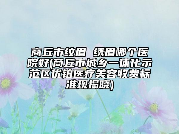 商丘市纹眉 绣眉哪个医院好(商丘市城乡一体化示范区优铂医疗美容收费标准现揭晓)