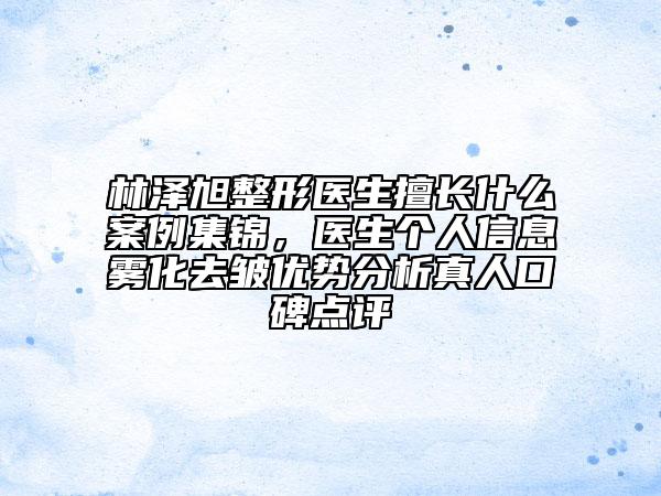 林泽旭整形医生擅长什么案例集锦，医生个人信息雾化去皱优势分析真人口碑点评