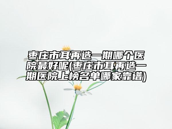枣庄市耳再造一期哪个医院最好呢(枣庄市耳再造一期医院上榜名单哪家靠谱)