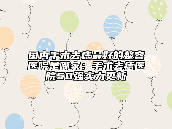 国内手术去痣最好的整容医院是哪家：手术去痣医院50强实力更新
