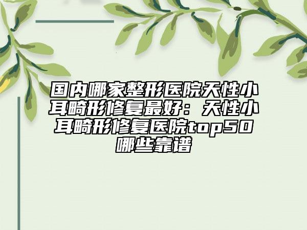 国内哪家整形医院天性小耳畸形修复最好：天性小耳畸形修复医院top50哪些靠谱