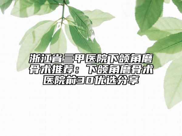 浙江省三甲医院下颌角磨骨术推荐：下颌角磨骨术医院前30优选分享