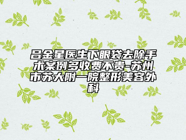 吕金星医生下眼袋去除手术案例多收费不贵-苏州市苏大附一院整形美容外科