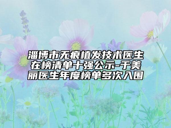 淄博市无痕植发技术医生在榜清单十强公示-于美丽医生年度榜单多次入围