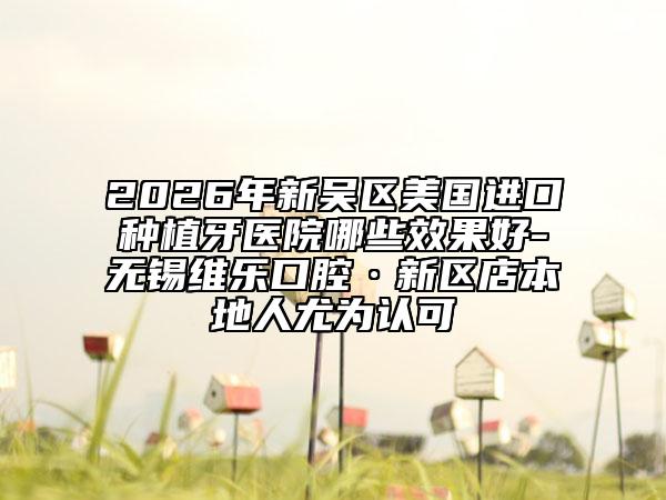 2026年新吴区美国进口种植牙医院哪些效果好-无锡维乐口腔·新区店本地人尤为认可