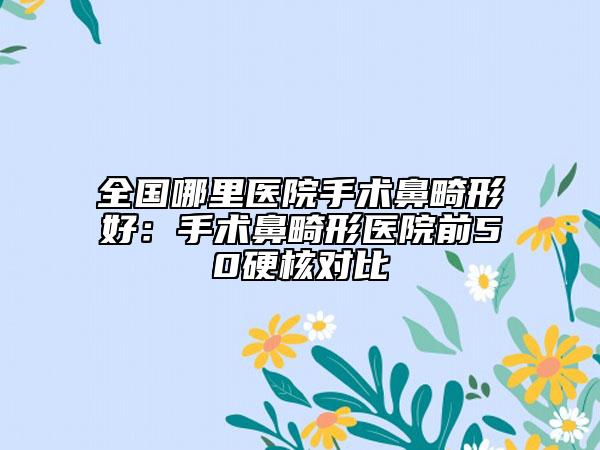 全国哪里医院手术鼻畸形好：手术鼻畸形医院前50硬核对比