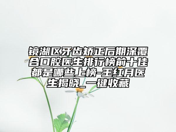镜湖区牙齿矫正后期深覆合口腔医生排行榜前十佳都是哪些上榜-王红月医生揭晓_一键收藏