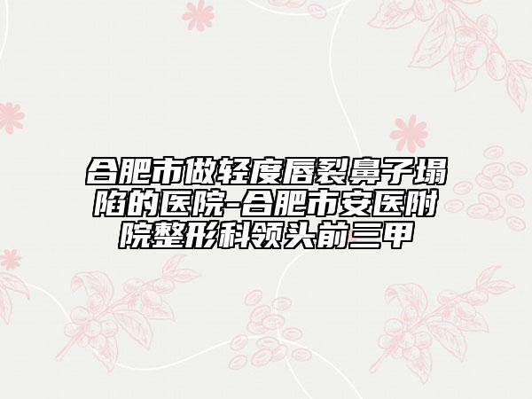 合肥市做轻度唇裂鼻子塌陷的医院-合肥市安医附院整形科领头前三甲