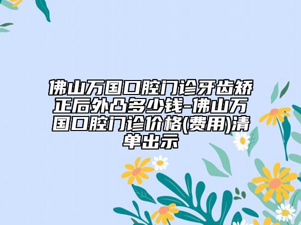 佛山万国口腔门诊牙齿矫正后外凸多少钱-佛山万国口腔门诊价格(费用)清单出示