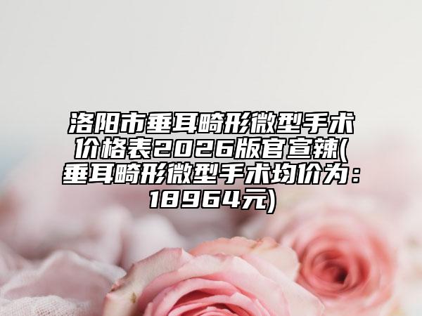 洛阳市垂耳畸形微型手术价格表2026版官宣辣(垂耳畸形微型手术均价为：18964元)