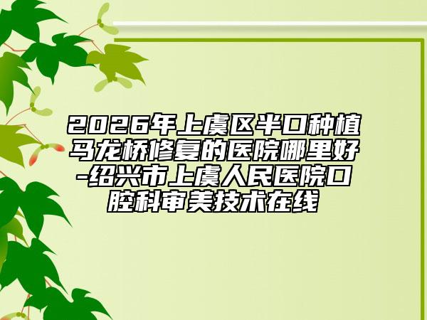 2026年上虞区半口种植马龙桥修复的医院哪里好-绍兴市上虞人民医院口腔科审美技术在线