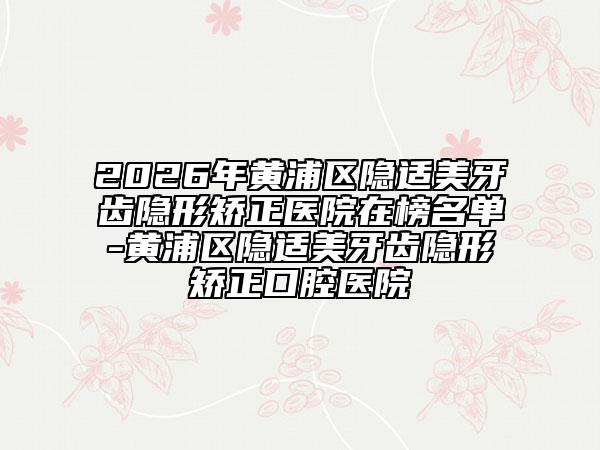 2026年黄浦区隐适美牙齿隐形矫正医院在榜名单-黄浦区隐适美牙齿隐形矫正口腔医院