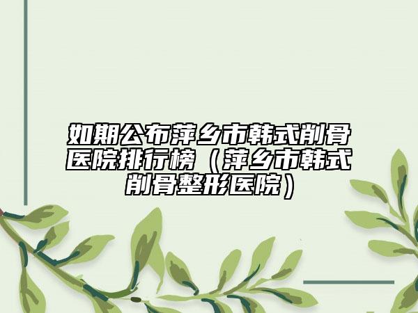 如期公布萍乡市韩式削骨医院排行榜（萍乡市韩式削骨整形医院）