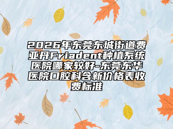 2026年东莞东城街道费亚丹Friadent种植系统医院哪家较好-东莞东华医院口腔科含新价格表收费标准