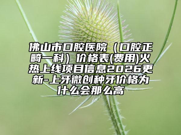 佛山市口腔医院（口腔正畸一科）价格表(费用)火热上线项目信息2026更新-上牙微创种牙价格为什么会那么高