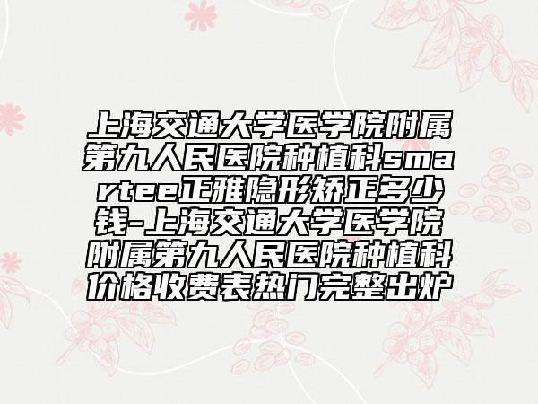 上海交通大学医学院附属第九人民医院种植科smartee正雅隐形矫正多少钱-上海交通大学医学院附属第九人民医院种植科价格收费表热门完整出炉