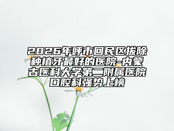 2026年呼市回民区拔除种植牙最好的医院-内蒙古医科大学第二附属医院口腔科强势上榜