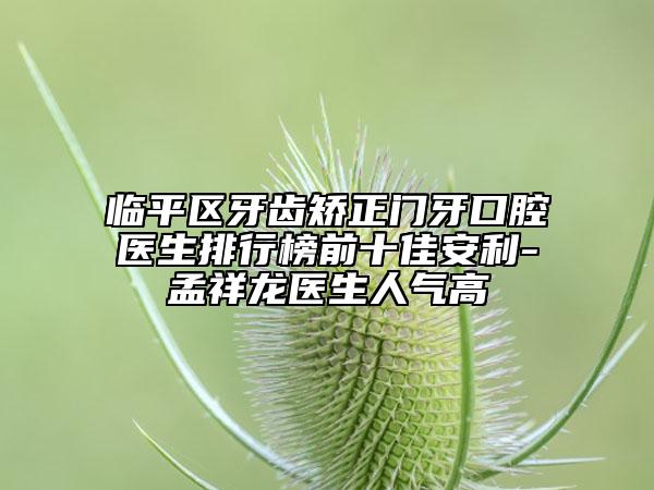临平区牙齿矫正门牙口腔医生排行榜前十佳安利-孟祥龙医生人气高