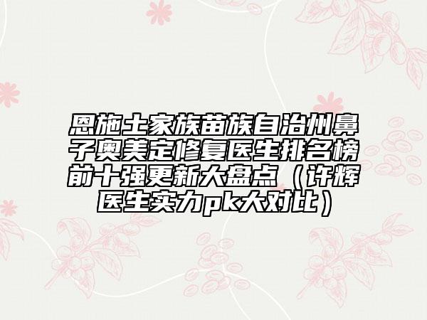 恩施土家族苗族自治州鼻子奥美定修复医生排名榜前十强更新大盘点（许辉医生实力pk大对比）