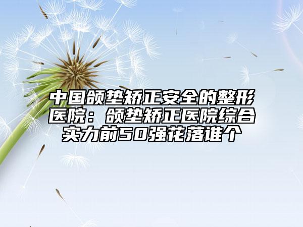中国颌垫矫正安全的整形医院：颌垫矫正医院综合实力前50强花落谁个