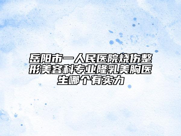 岳阳市一人民医院烧伤整形美容科专业隆乳美胸医生哪个有实力