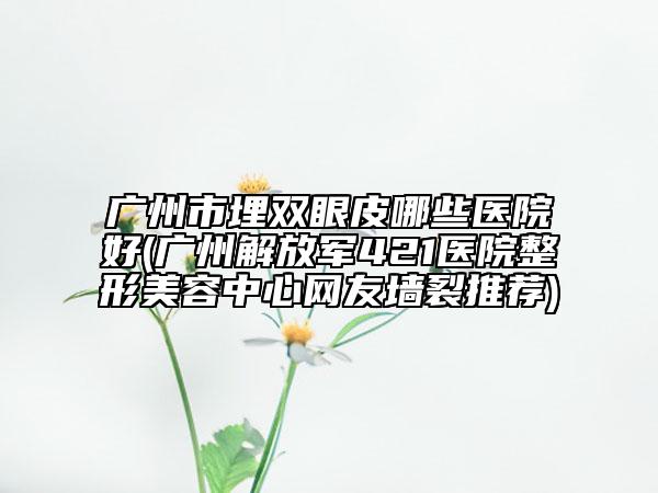 广州市埋双眼皮哪些医院好(广州解放军421医院整形美容中心网友墙裂推荐)