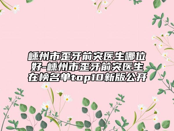 嵊州市歪牙前突医生哪位好-嵊州市歪牙前突医生在榜名单top10新版公开