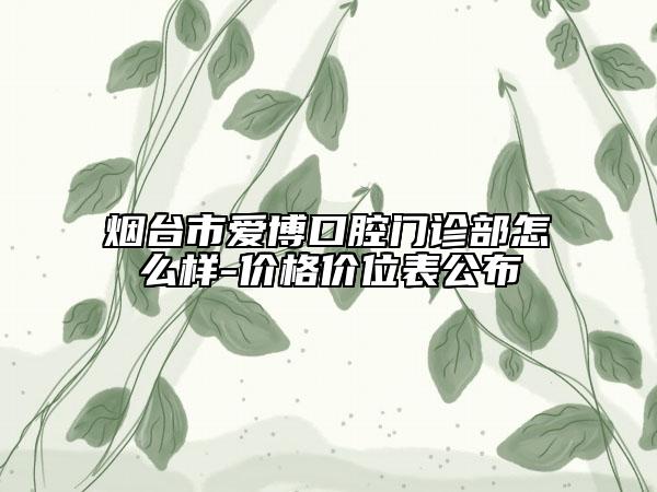 烟台市爱博口腔门诊部怎么样-价格价位表公布