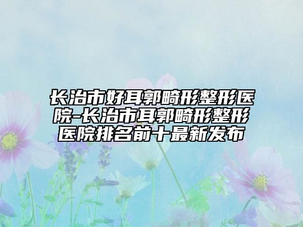 长治市好耳郭畸形整形医院-长治市耳郭畸形整形医院排名前十最新发布